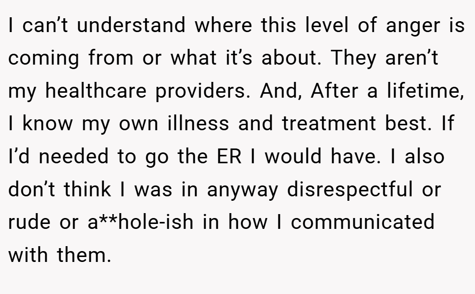 I can’t understand where this level of anger is coming from or what it’s about. They aren’t my healthcare providers. And, After a lifetime, I know my own illness and treatment best. If I’d needed to go the ER I would have. I also don’t think I was in anyway disrespectful or rude or a**hole-ish in how I communicated with them.