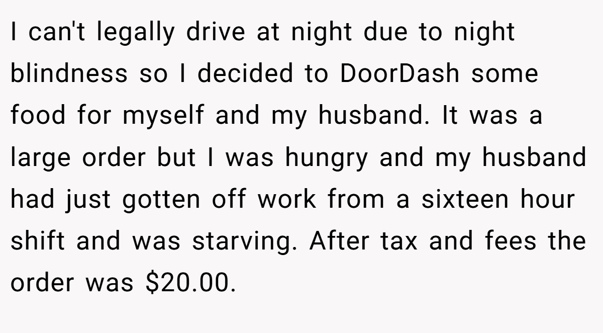 I can't legally drive at night due to night blindness so I decided to DoorDash some food for myself and my husband. It was a large order but I was hungry and my husband had just gotten off work from a sixteen hour shift and was starving. After tax and fees the order was $20.00.