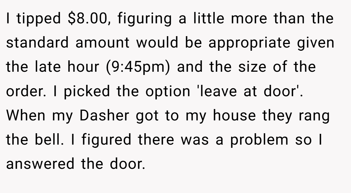 I tipped $8.00, figuring a little more than the standard amount would be appropriate given the late hour (9:45pm) and the size of the order. I picked the option 'leave at door'. When my Dasher got to my house they rang the bell. I figured there was a problem so I answered the door.