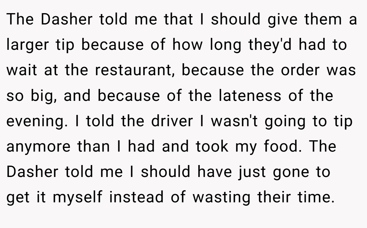 The Dasher told me that I should give them a larger tip because of how long they'd had to wait at the restaurant, because the order was so big, and because of the lateness of the evening. I told the driver I wasn't going to tip anymore than I had and took my food. The Dasher told me I should have just gone to get it myself instead of wasting their time.