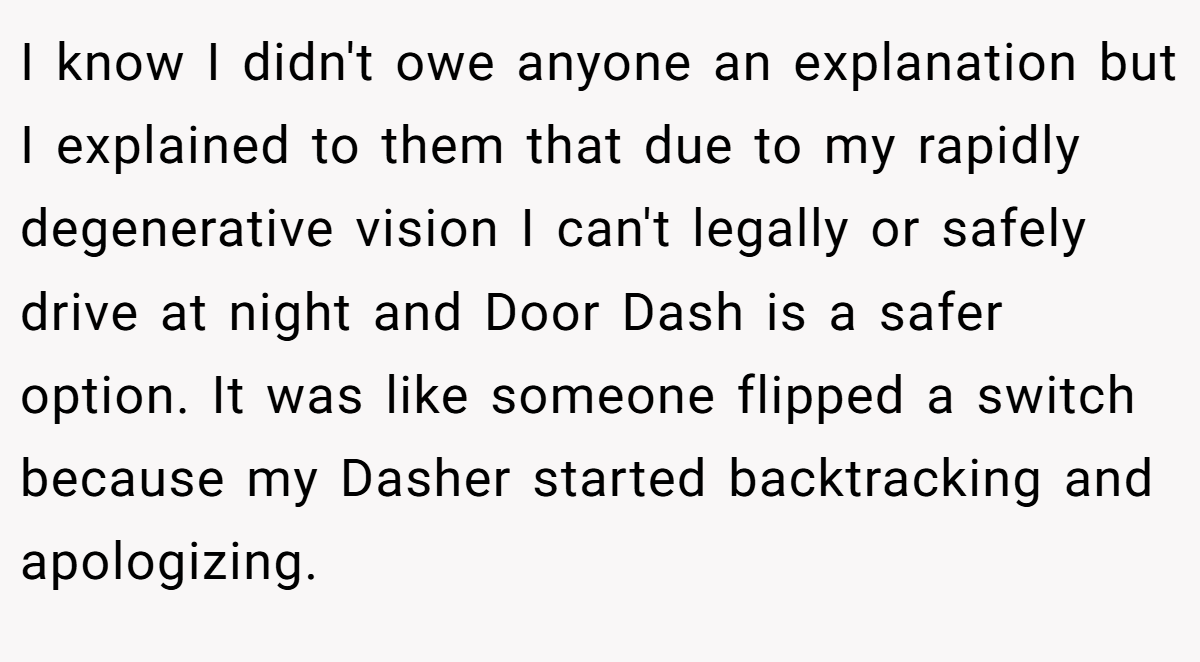 I know I didn't owe anyone an explanation but I explained to them that due to my rapidly degenerative vision I can't legally or safely drive at night and Door Dash is a safer option. It was like someone flipped a switch because my Dasher started backtracking and apologizing.