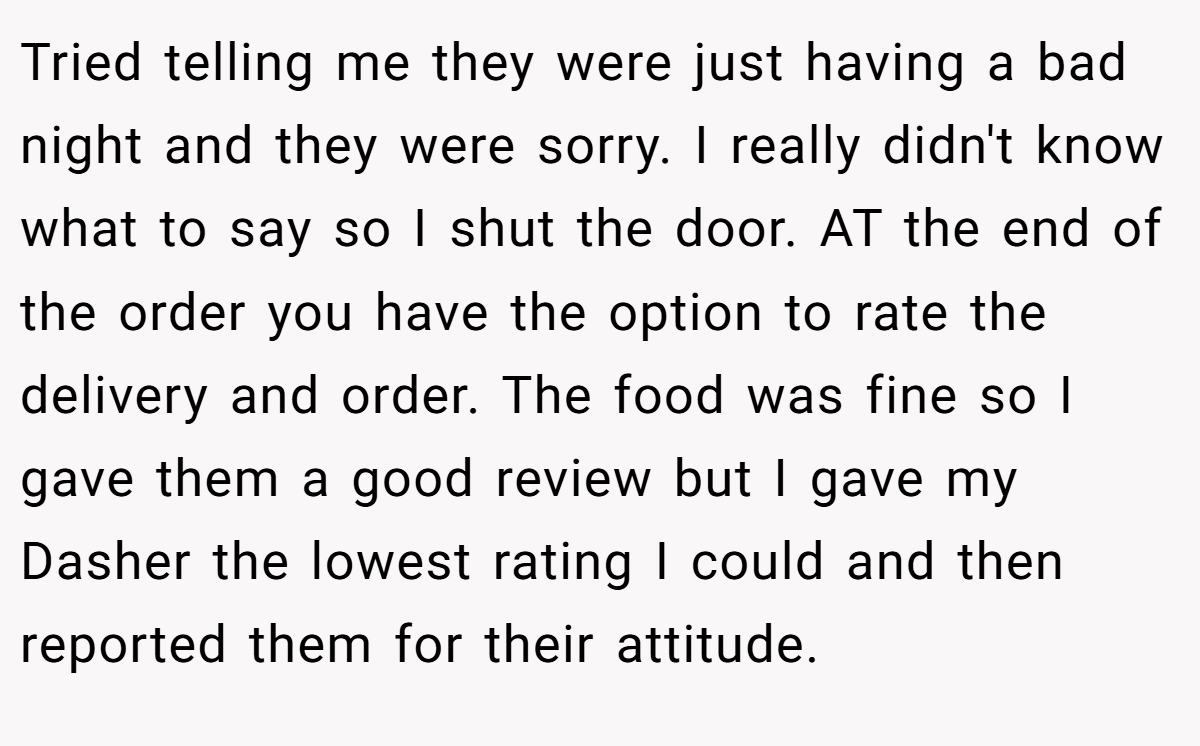 Tried telling me they were just having a bad night and they were sorry. I really didn't know what to say so I shut the door. AT the end of the order you have the option to rate the delivery and order. The food was fine so I gave them a good review but I gave my Dasher the lowest rating I could and then reported them for their attitude.