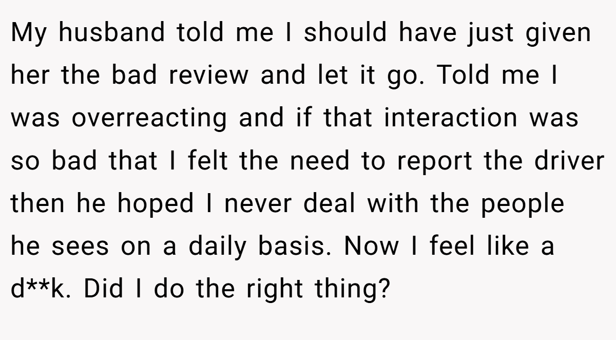My husband told me I should have just given her the bad review and let it go. Told me I was overreacting and if that interaction was so bad that I felt the need to report the driver then he hoped I never deal with the people he sees on a daily basis. Now I feel like a d**k. Did I do the right thing?