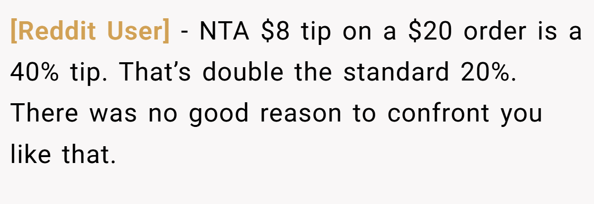 [Reddit User] − NTA $8 tip on a $20 order is a 40% tip. That’s double the standard 20%. There was no good reason to confront you like that.
