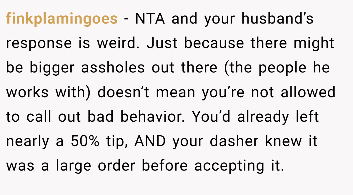 finkplamingoes − NTA and your husband’s response is weird. Just because there might be bigger assholes out there (the people he works with) doesn’t mean you’re not allowed to call out bad behavior. You’d already left nearly a 50% tip, AND your dasher knew it was a large order before accepting it.