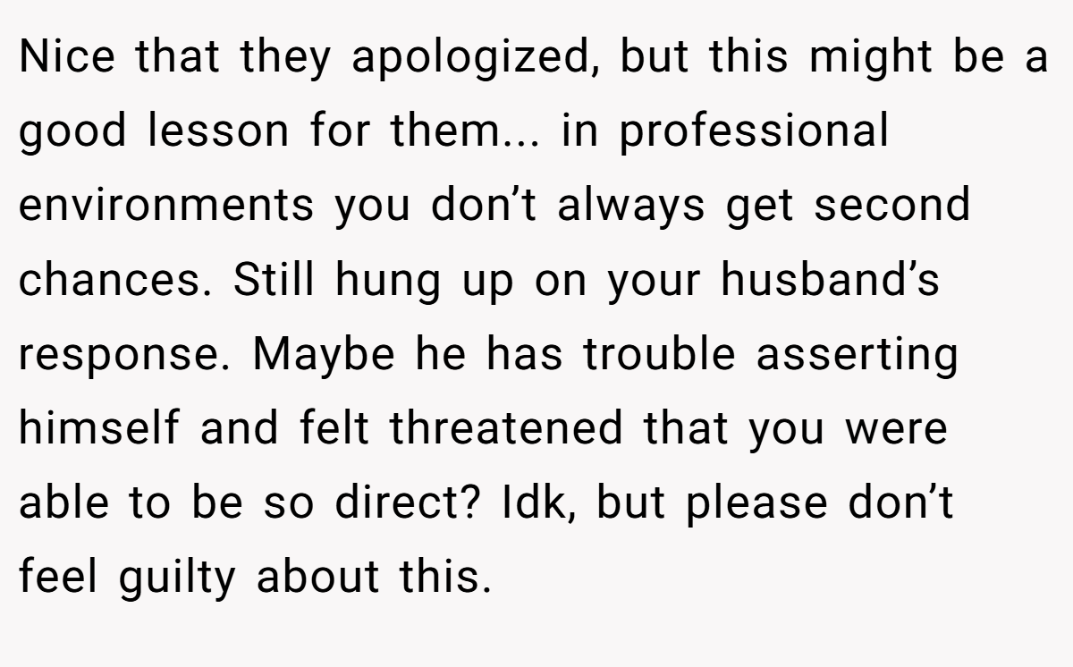 Nice that they apologized, but this might be a good lesson for them... in professional environments you don’t always get second chances. Still hung up on your husband’s response. Maybe he has trouble asserting himself and felt threatened that you were able to be so direct? Idk, but please don’t feel guilty about this.