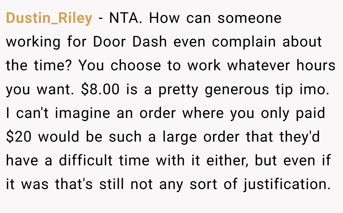 Dustin_Riley − NTA. How can someone working for Door Dash even complain about the time? You choose to work whatever hours you want. $8.00 is a pretty generous tip imo. I can't imagine an order where you only paid $20 would be such a large order that they'd have a difficult time with it either, but even if it was that's still not any sort of justification.