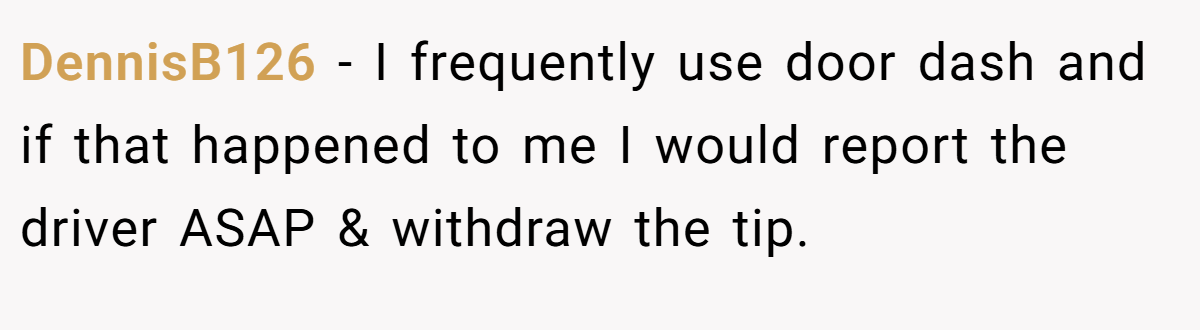 DennisB126 − I frequently use door dash and if that happened to me I would report the driver ASAP & withdraw the tip.
