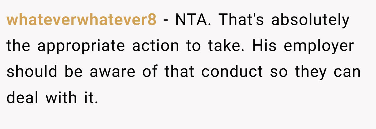 whateverwhatever8 − NTA. That's absolutely the appropriate action to take. His employer should be aware of that conduct so they can deal with it.