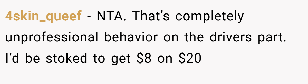 4skin_queef − NTA. That’s completely unprofessional behavior on the drivers part. I’d be stoked to get $8 on $20