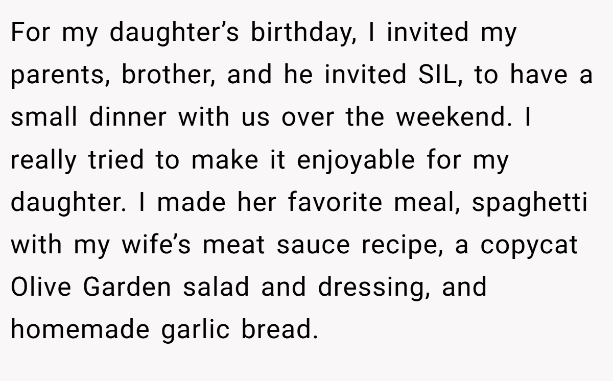 For my daughter’s birthday, I invited my parents, brother, and he invited SIL, to have a small dinner with us over the weekend. I really tried to make it enjoyable for my daughter. I made her favorite meal, spaghetti with my wife’s meat sauce recipe, a copycat Olive Garden salad and dressing, and homemade garlic bread.