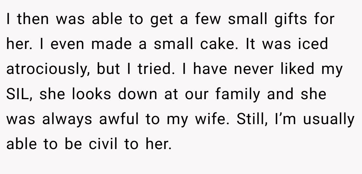 I then was able to get a few small gifts for her. I even made a small cake. It was iced atrociously, but I tried. I have never liked my SIL, she looks down at our family and she was always awful to my wife. Still, I’m usually able to be civil to her.