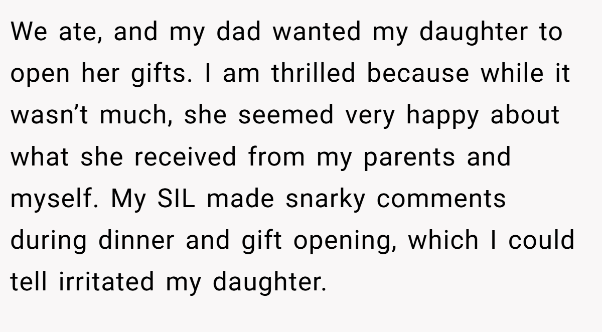 We ate, and my dad wanted my daughter to open her gifts. I am thrilled because while it wasn’t much, she seemed very happy about what she received from my parents and myself. My SIL made snarky comments during dinner and gift opening, which I could tell irritated my daughter.