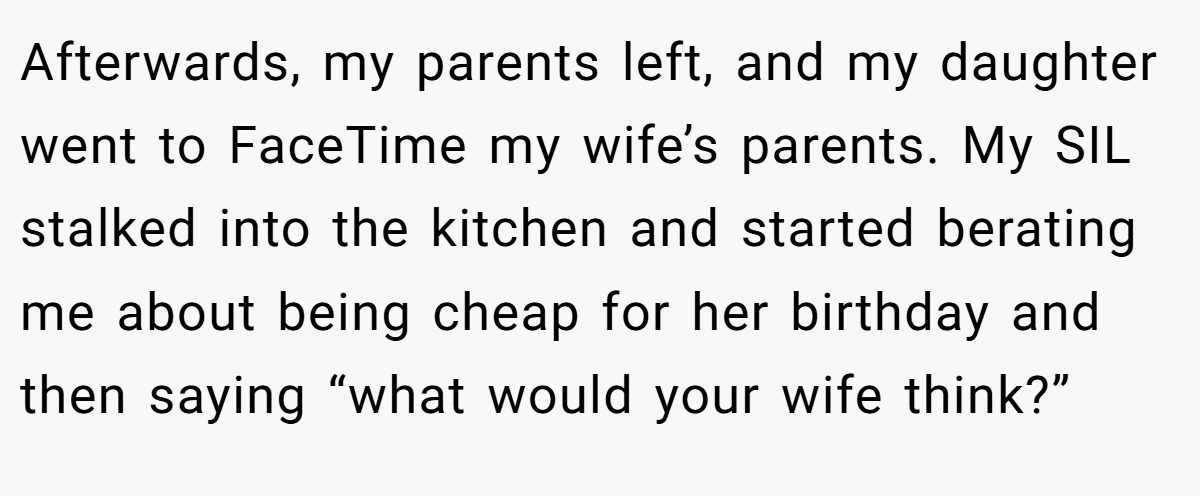 Afterwards, my parents left, and my daughter went to FaceTime my wife’s parents. My SIL stalked into the kitchen and started berating me about being cheap for her birthday and then saying “what would your wife think?”