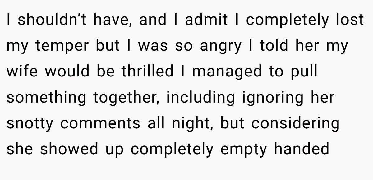 I shouldn’t have, and I admit I completely lost my temper but I was so angry I told her my wife would be thrilled I managed to pull something together, including ignoring her snotty comments all night, but considering she showed up completely empty handed
