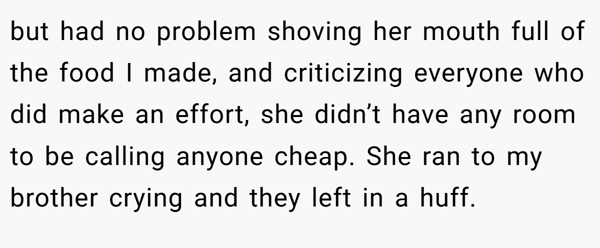 but had no problem shoving her mouth full of the food I made, and criticizing everyone who did make an effort, she didn’t have any room to be calling anyone cheap. She ran to my brother crying and they left in a huff.
