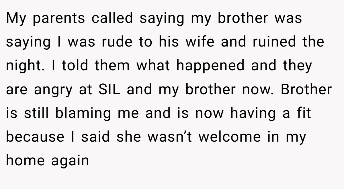 My parents called saying my brother was saying I was rude to his wife and ruined the night. I told them what happened and they are angry at SIL and my brother now. Brother is still blaming me and is now having a fit because I said she wasn’t welcome in my home again
