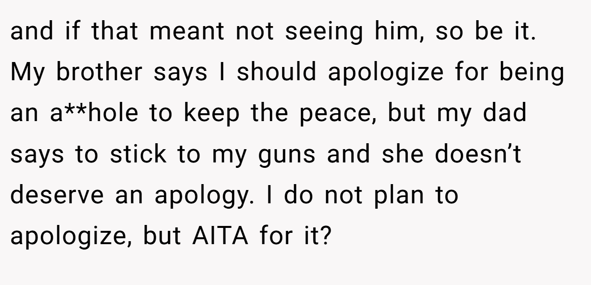 and if that meant not seeing him, so be it. My brother says I should apologize for being an a**hole to keep the peace, but my dad says to stick to my guns and she doesn’t deserve an apology. I do not plan to apologize, but AITA for it?