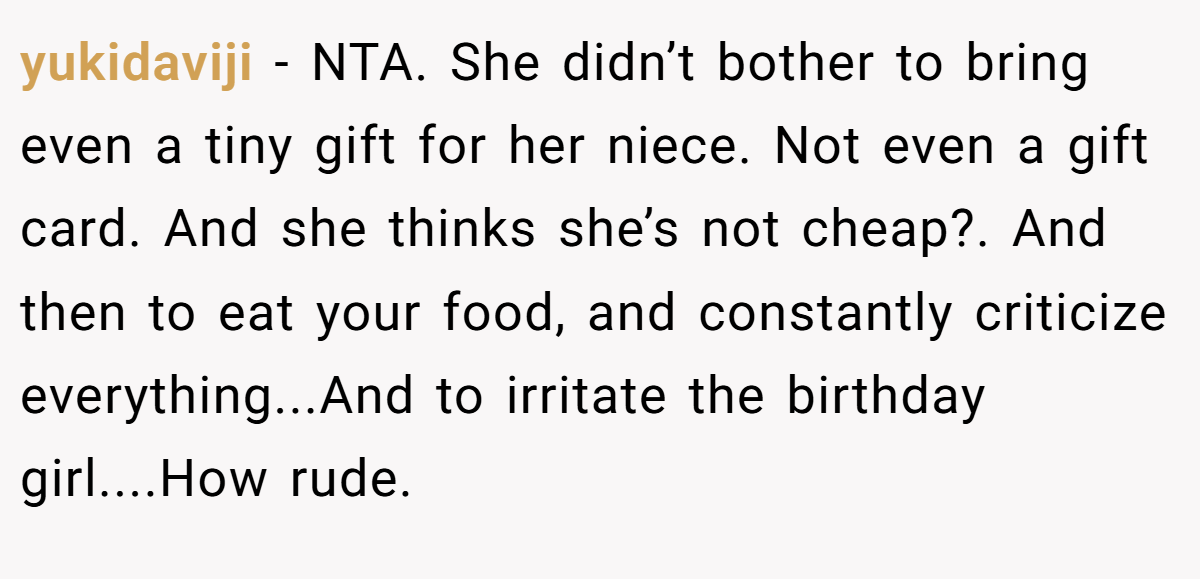 yukidaviji − NTA. She didn’t bother to bring even a tiny gift for her niece. Not even a gift card. And she thinks she’s not cheap?. And then to eat your food, and constantly criticize everything...And to irritate the birthday girl....How rude.