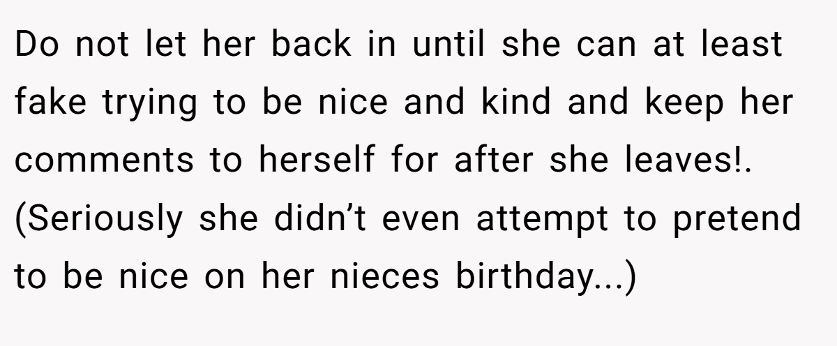 Do not let her back in until she can at least fake trying to be nice and kind and keep her comments to herself for after she leaves!. (Seriously she didn’t even attempt to pretend to be nice on her nieces birthday...)