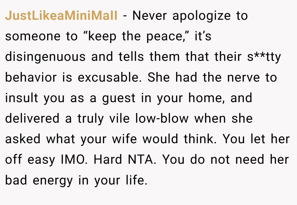 JustLikeaMiniMaII − Never apologize to someone to “keep the peace,” it’s disingenuous and tells them that their s**tty behavior is excusable. She had the nerve to insult you as a guest in your home, and delivered a truly vile low-blow when she asked what your wife would think. You let her off easy IMO. Hard NTA. You do not need her bad energy in your life.