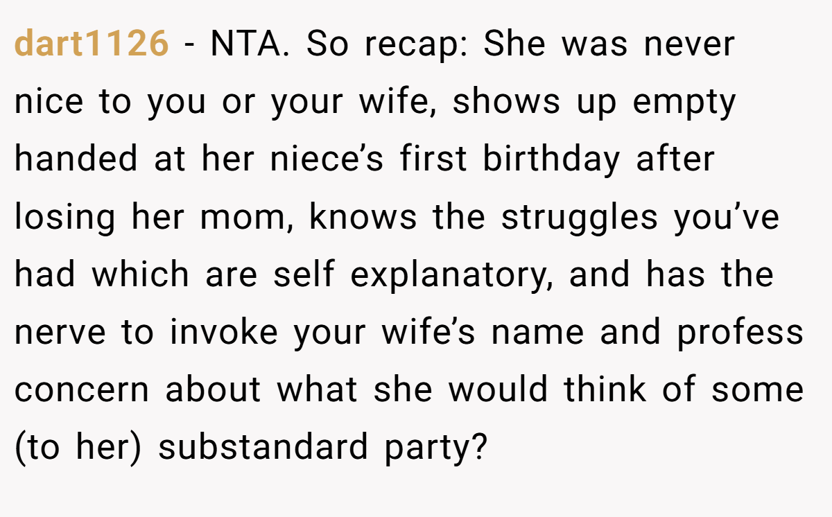 dart1126 − NTA. So recap: She was never nice to you or your wife, shows up empty handed at her niece’s first birthday after losing her mom, knows the struggles you’ve had which are self explanatory, and has the nerve to invoke your wife’s name and profess concern about what she would think of some (to her) substandard party?
