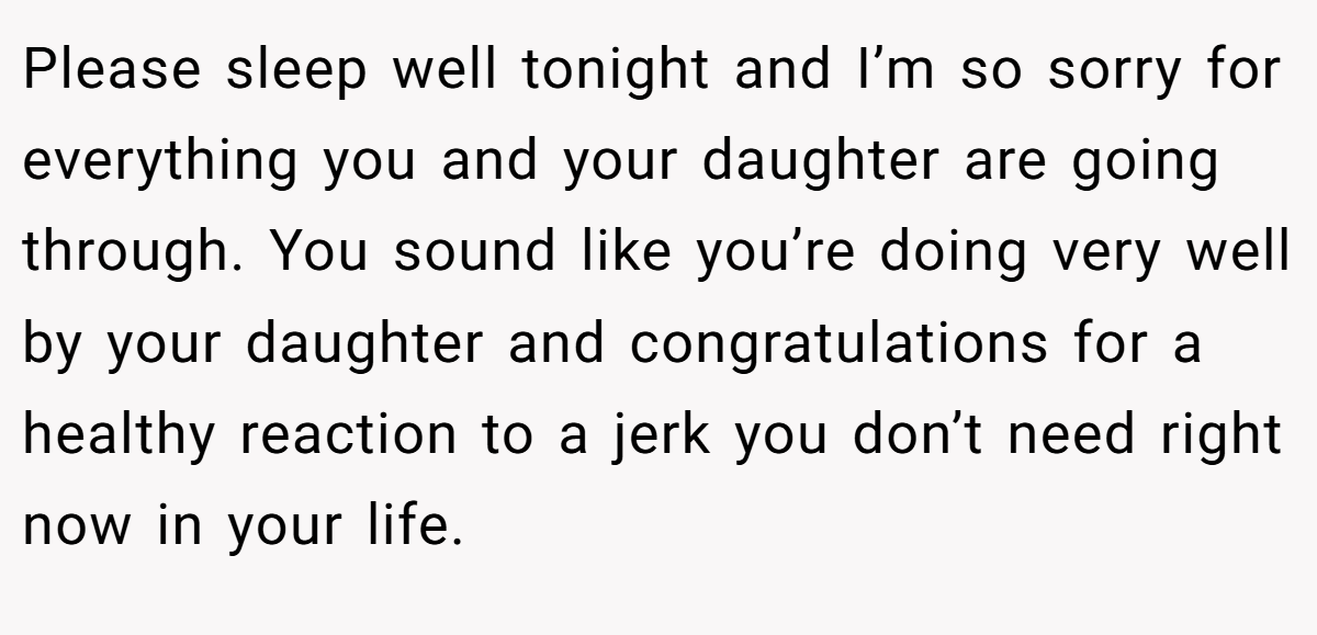 Please sleep well tonight and I’m so sorry for everything you and your daughter are going through. You sound like you’re doing very well by your daughter and congratulations for a healthy reaction to a jerk you don’t need right now in your life.