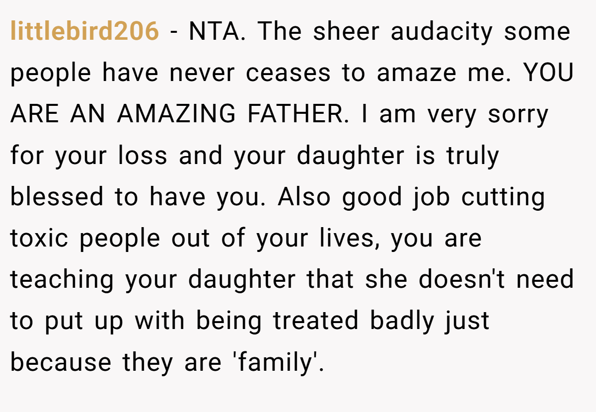 littlebird206 − NTA. The sheer audacity some people have never ceases to amaze me. YOU ARE AN AMAZING FATHER. I am very sorry for your loss and your daughter is truly blessed to have you. Also good job cutting toxic people out of your lives, you are teaching your daughter that she doesn't need to put up with being treated badly just because they are 'family'.