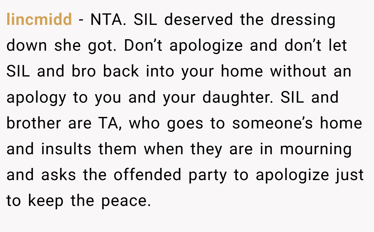 lincmidd − NTA. SIL deserved the dressing down she got. Don’t apologize and don’t let SIL and bro back into your home without an apology to you and your daughter. SIL and brother are TA, who goes to someone’s home and insults them when they are in mourning and asks the offended party to apologize just to keep the peace.
