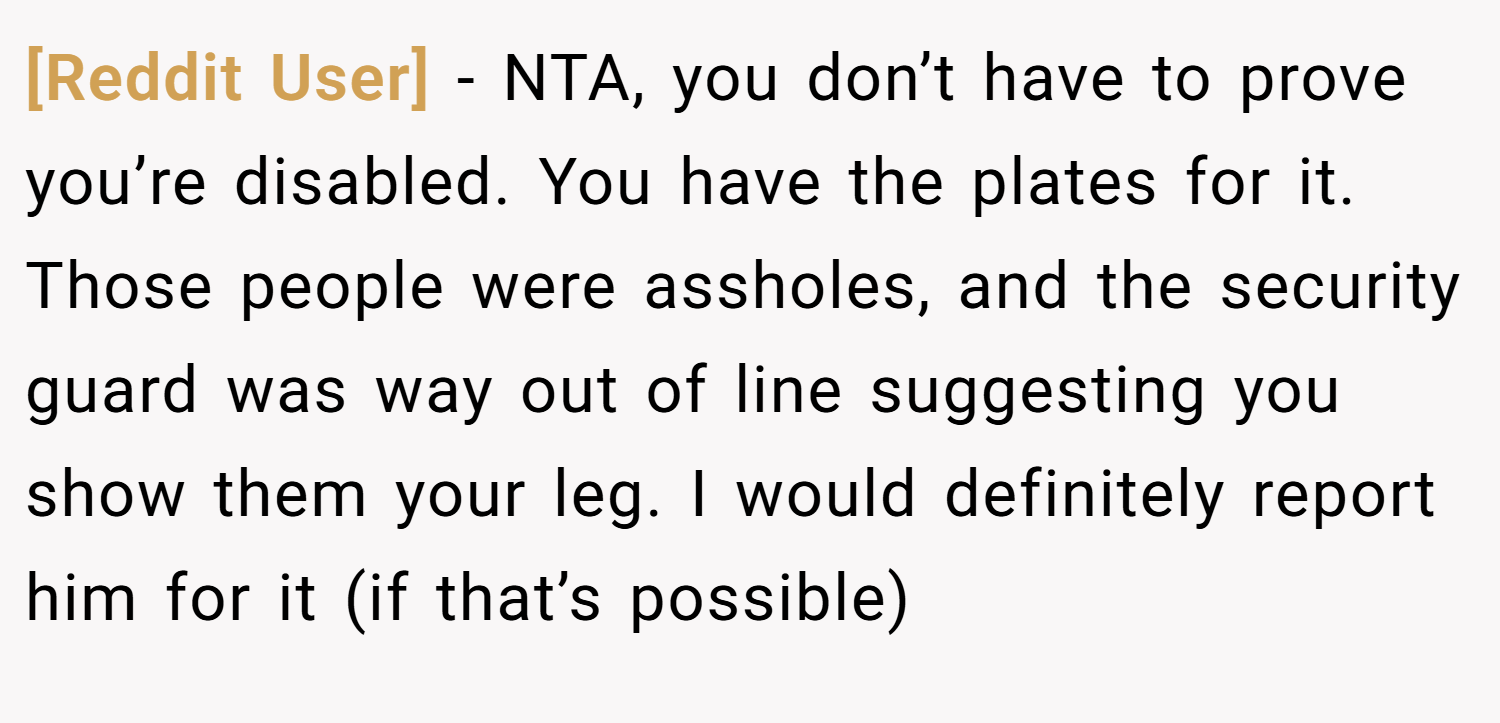 [Reddit User] − NTA, you don’t have to prove you’re disabled. You have the plates for it. Those people were assholes, and the security guard was way out of line suggesting you show them your leg. I would definitely report him for it (if that’s possible)
