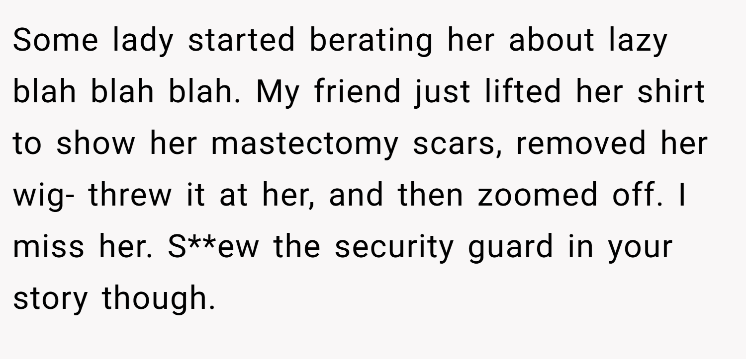 Some lady started berating her about lazy blah blah blah. My friend just lifted her shirt to show her mastectomy scars, removed her wig- threw it at her, and then zoomed off. I miss her. S**ew the security guard in your story though.