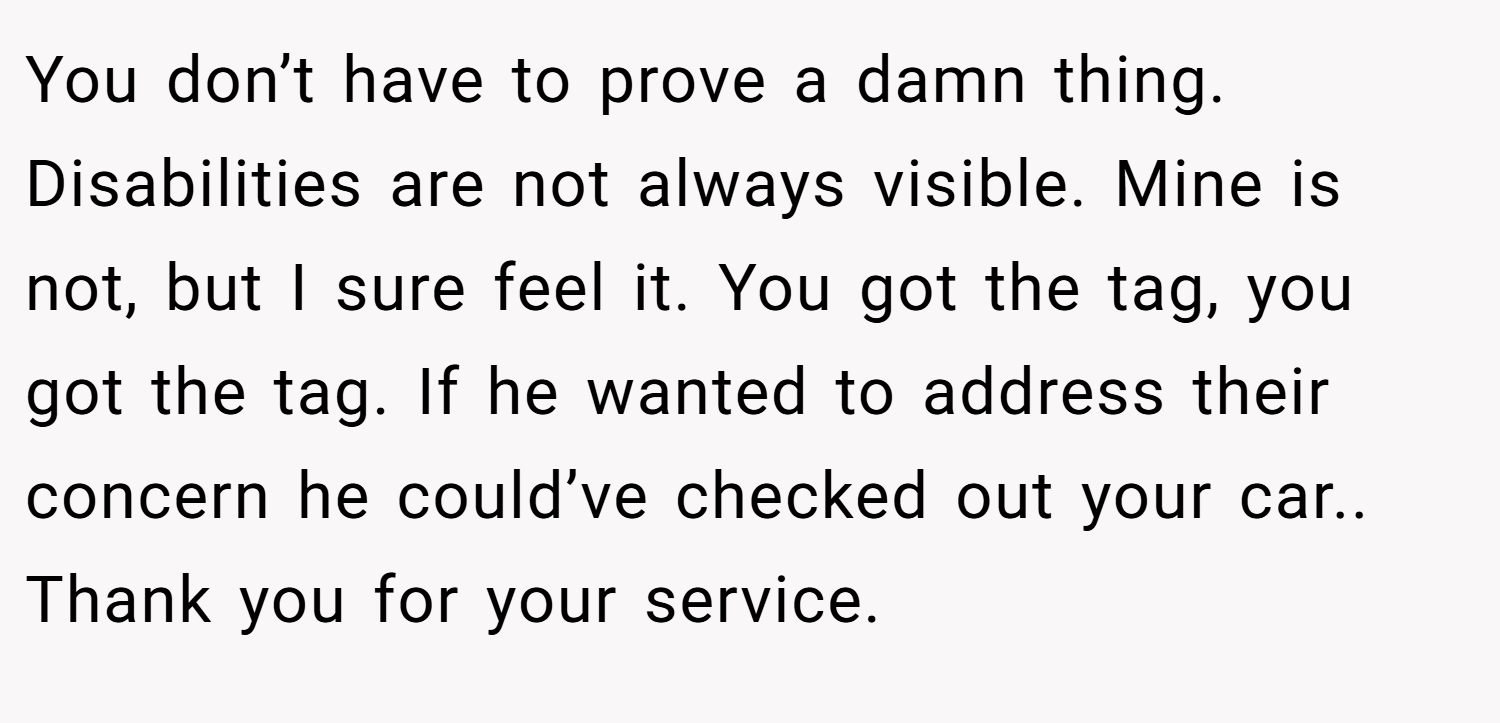 You don’t have to prove a damn thing. Disabilities are not always visible. Mine is not, but I sure feel it. You got the tag, you got the tag. If he wanted to address their concern he could’ve checked out your car.. Thank you for your service.
