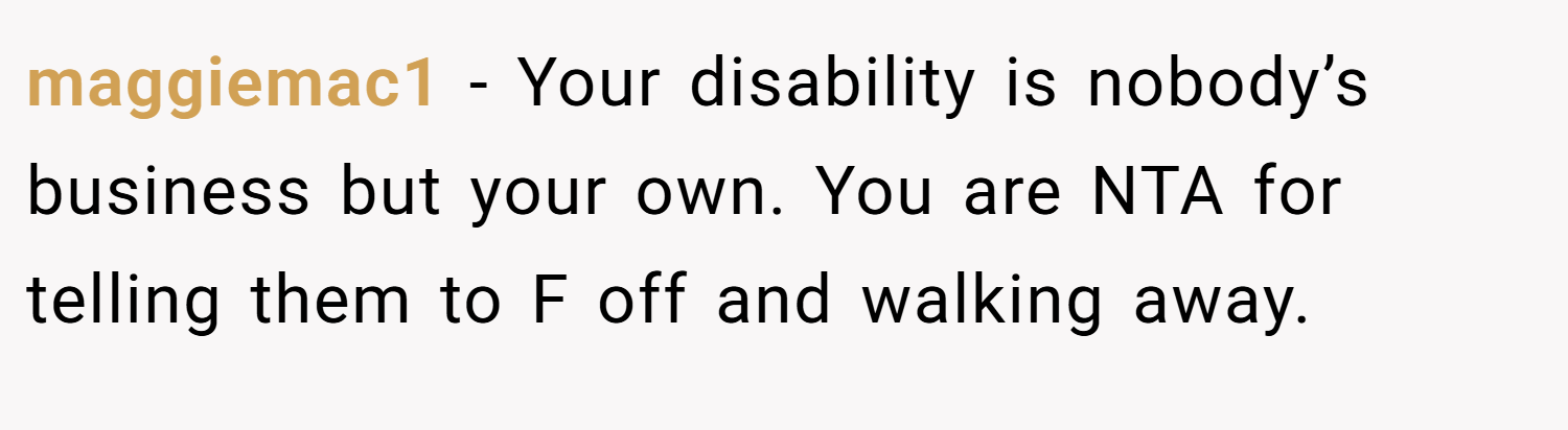 maggiemac1 − Your disability is nobody’s business but your own. You are NTA for telling them to F off and walking away.