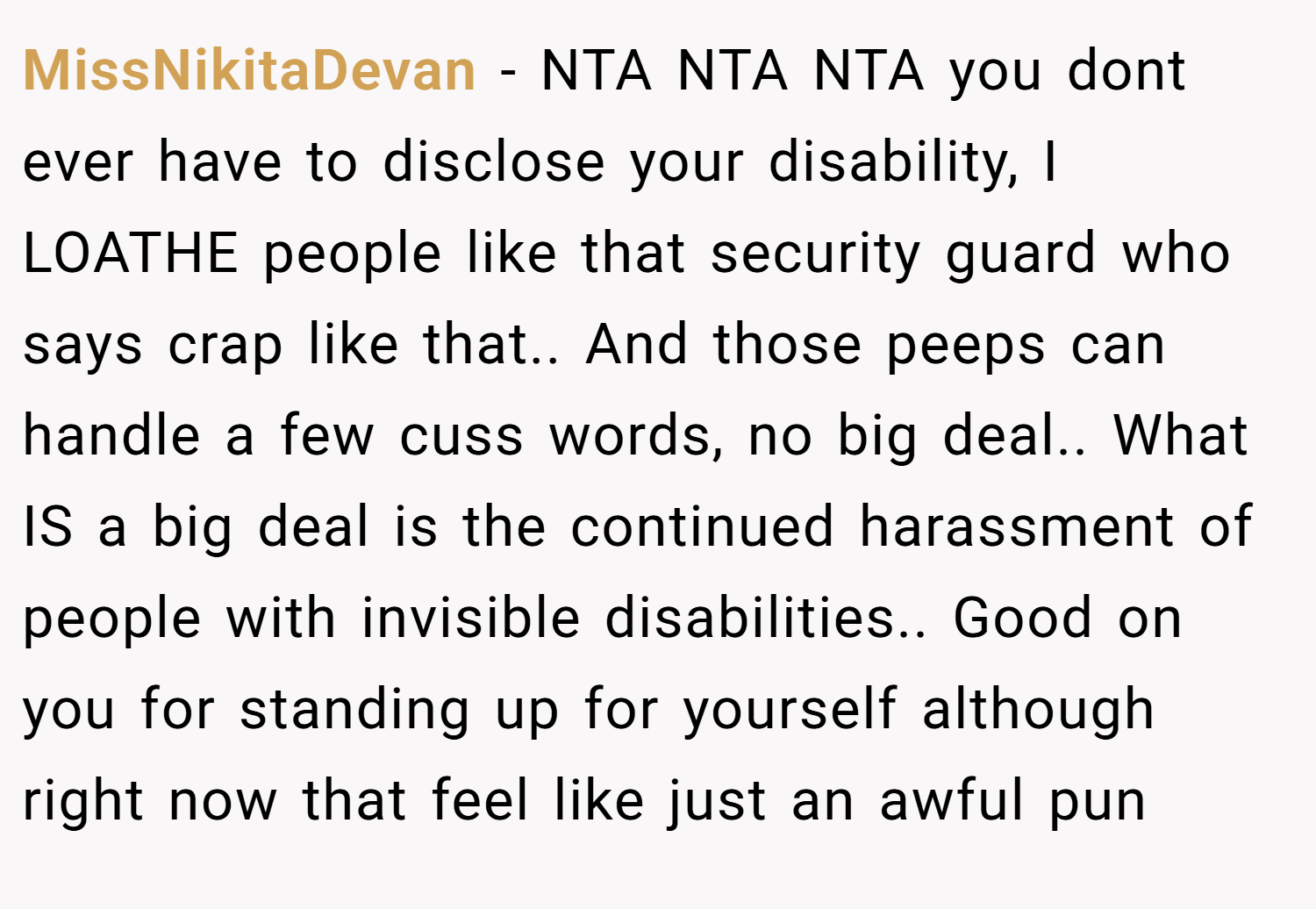 MissNikitaDevan − NTA NTA NTA you dont ever have to disclose your disability, I LOATHE people like that security guard who says crap like that.. And those peeps can handle a few cuss words, no big deal.. What IS a big deal is the continued harassment of people with invisible disabilities.. Good on you for standing up for yourself although right now that feel like just an awful pun