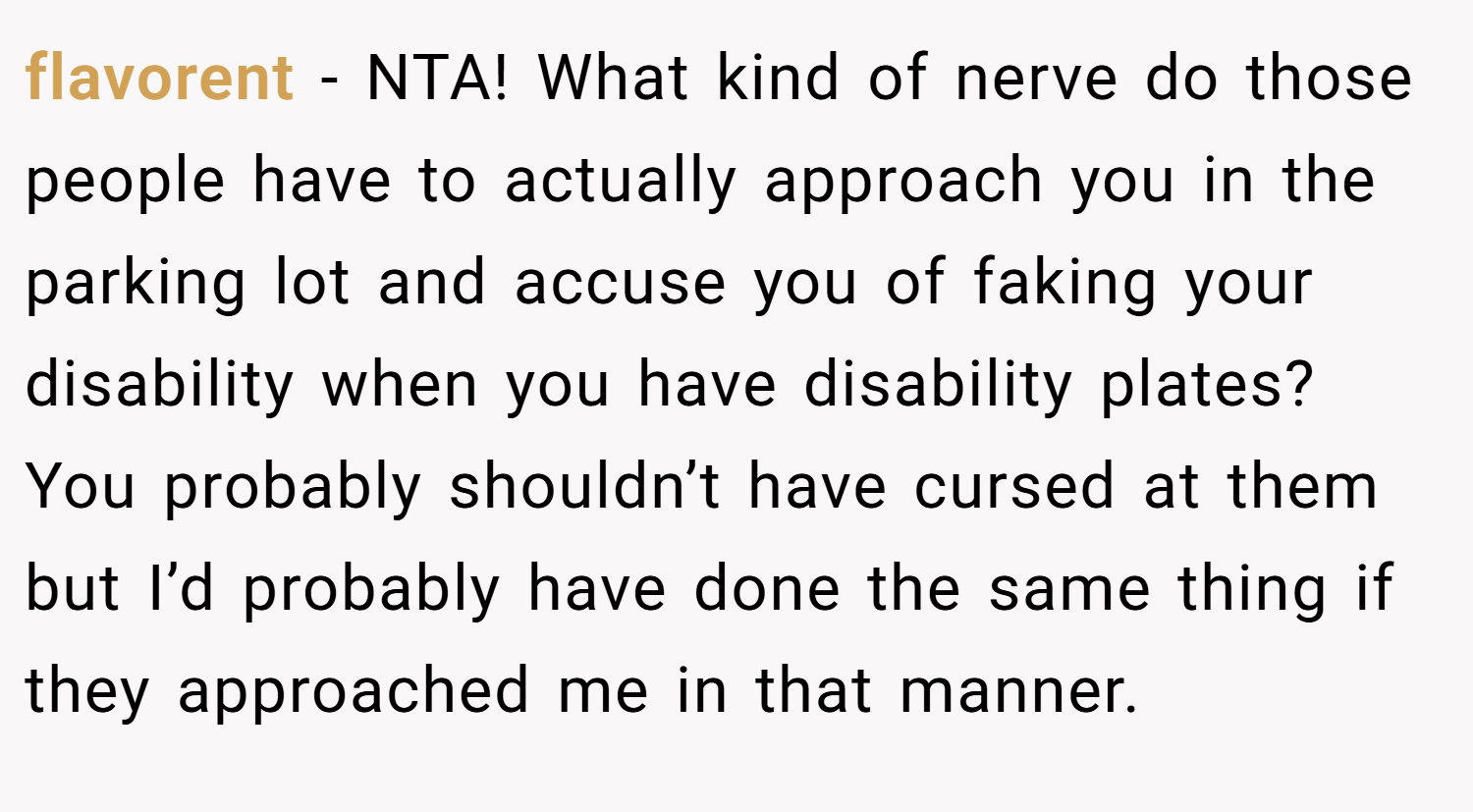 flavorent − NTA! What kind of nerve do those people have to actually approach you in the parking lot and accuse you of faking your disability when you have disability plates? You probably shouldn’t have cursed at them but I’d probably have done the same thing if they approached me in that manner.
