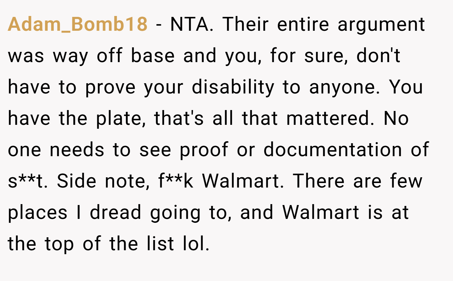 Adam_Bomb18 − NTA. Their entire argument was way off base and you, for sure, don't have to prove your disability to anyone. You have the plate, that's all that mattered. No one needs to see proof or documentation of s**t. Side note, f**k Walmart. There are few places I dread going to, and Walmart is at the top of the list lol.