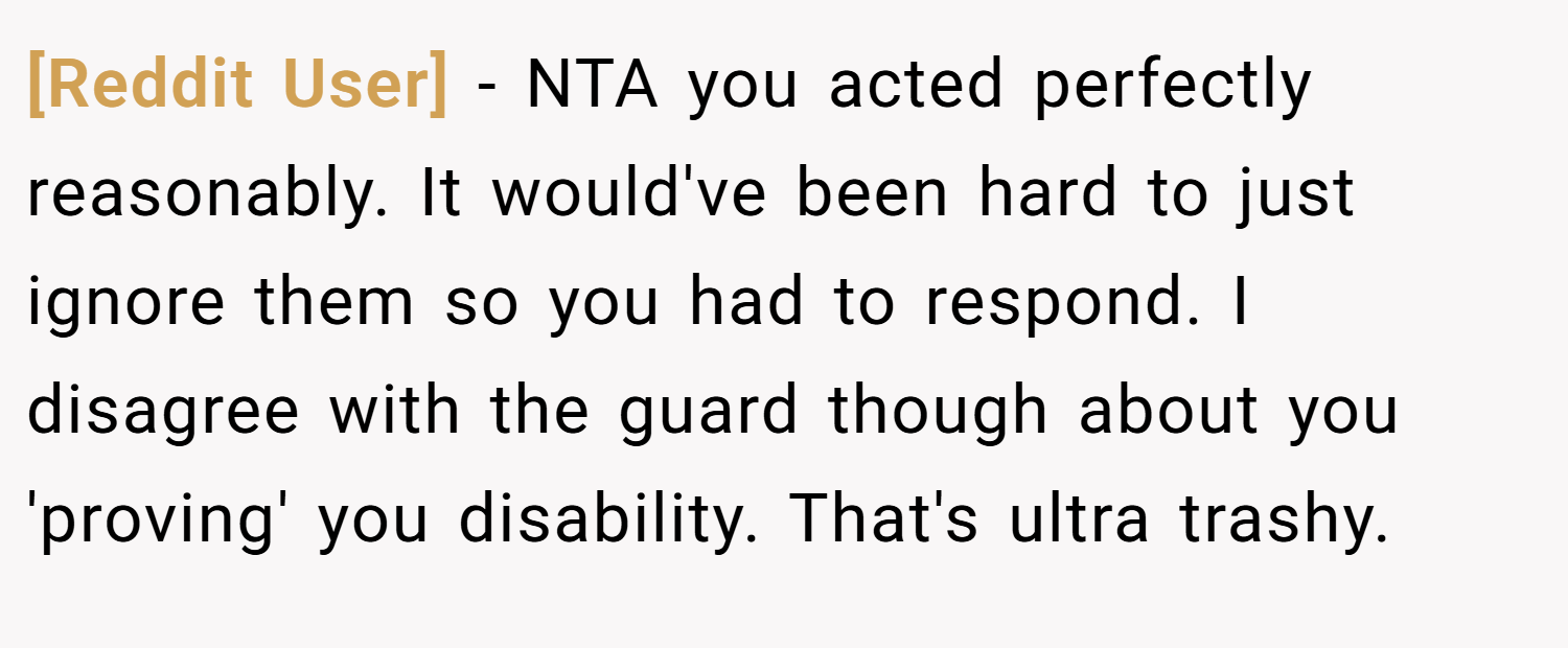 [Reddit User] − NTA you acted perfectly reasonably. It would've been hard to just ignore them so you had to respond. I disagree with the guard though about you 'proving' you disability. That's ultra trashy.