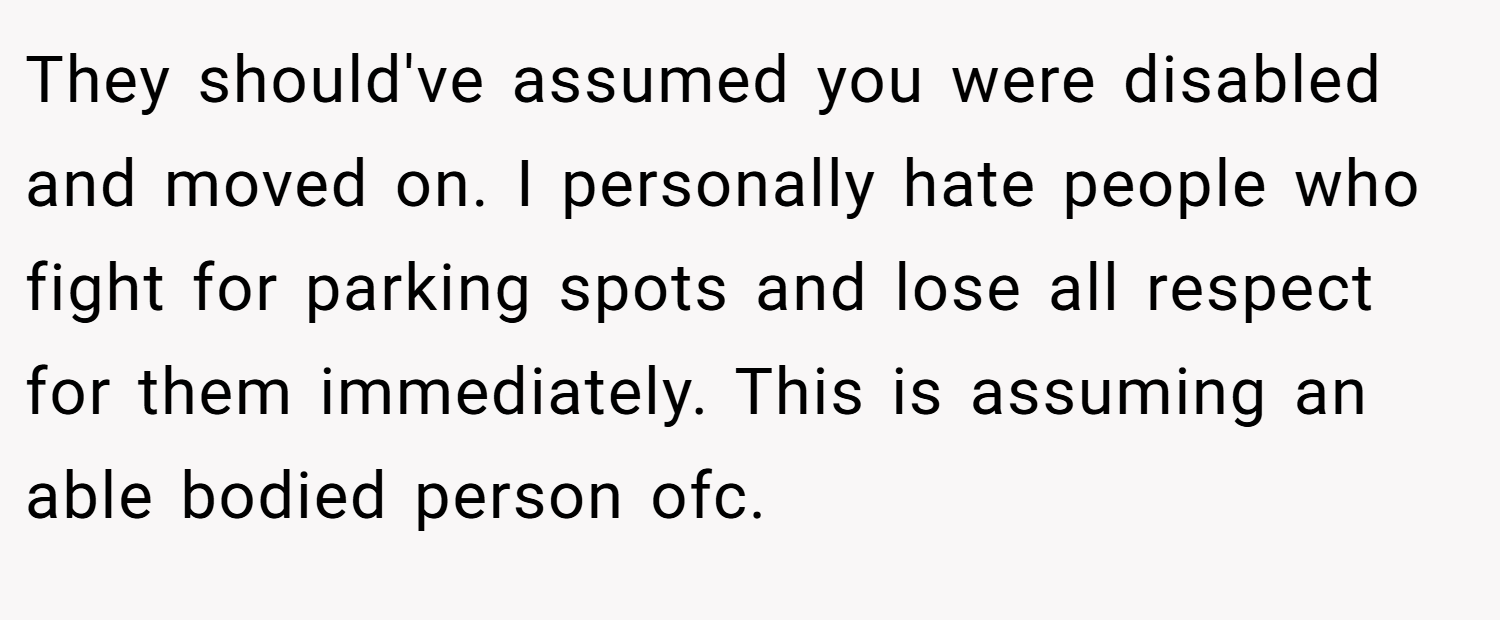 They should've assumed you were disabled and moved on. I personally hate people who fight for parking spots and lose all respect for them immediately. This is assuming an able bodied person ofc.