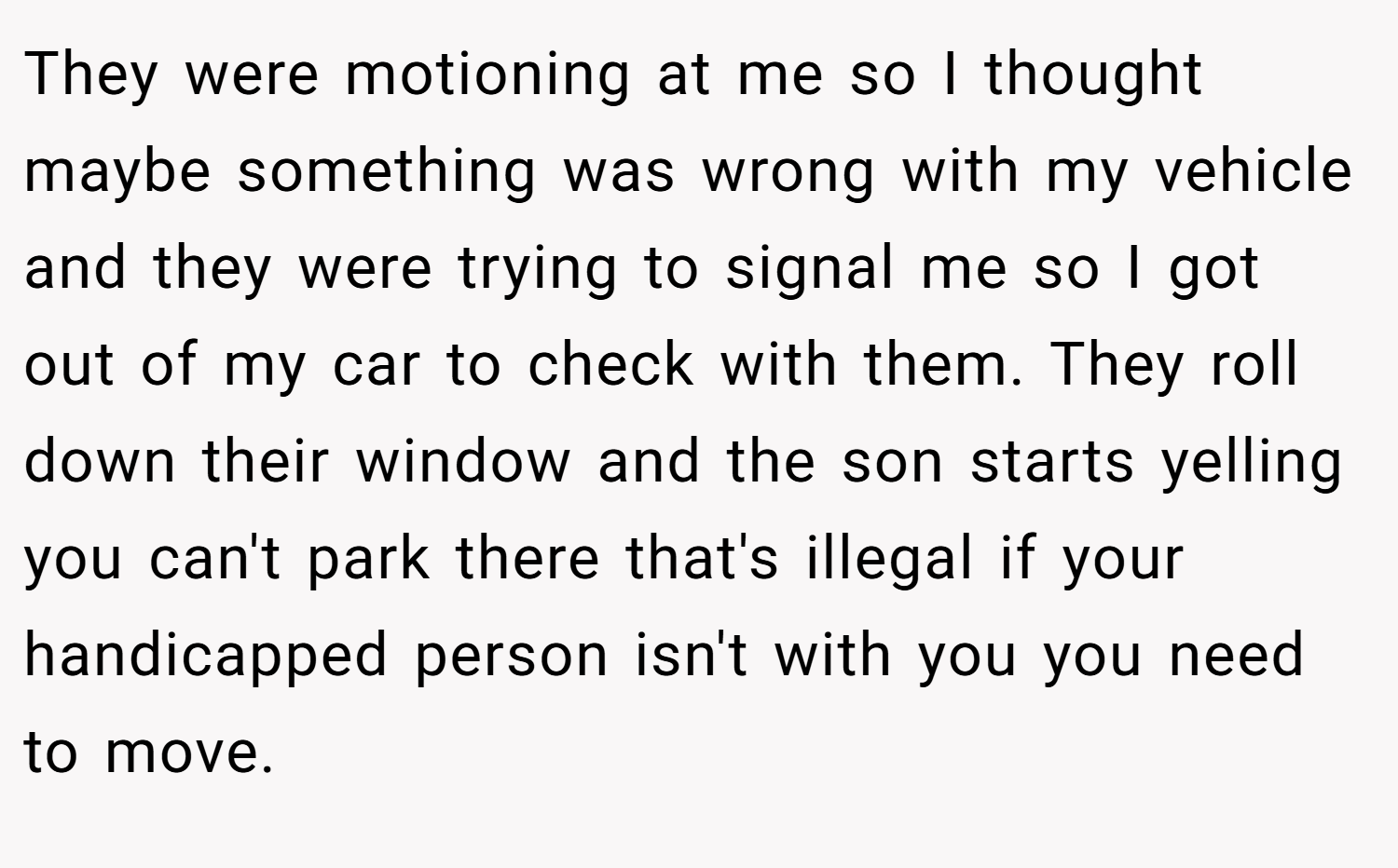 They were motioning at me so I thought maybe something was wrong with my vehicle and they were trying to signal me so I got out of my car to check with them. They roll down their window and the son starts yelling you can't park there that's illegal if your handicapped person isn't with you you need to move.
