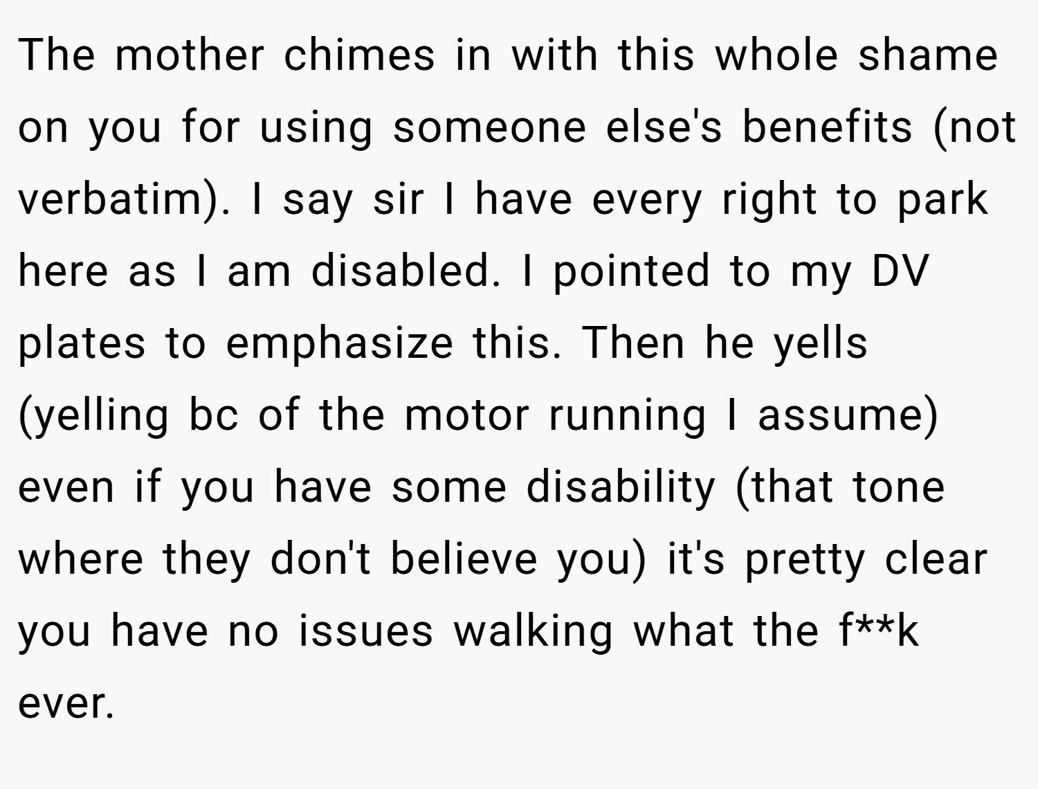 The mother chimes in with this whole shame on you for using someone else's benefits (not verbatim). I say sir I have every right to park here as I am disabled. I pointed to my DV plates to emphasize this. Then he yells (yelling bc of the motor running I assume) even if you have some disability (that tone where they don't believe you) it's pretty clear you have no issues walking what the f**k ever.