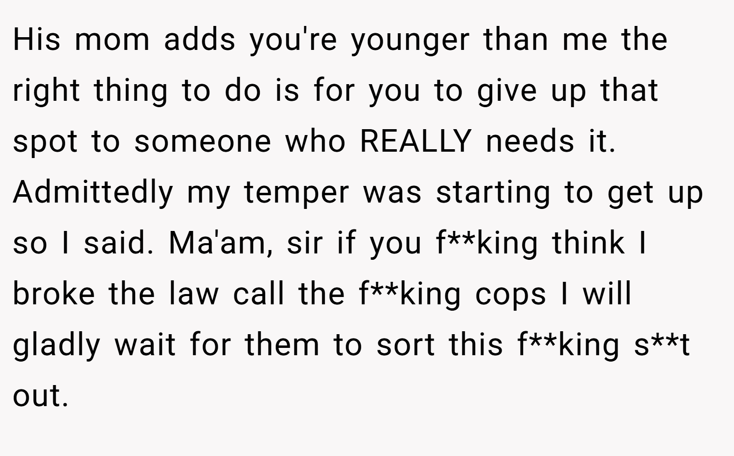 His mom adds you're younger than me the right thing to do is for you to give up that spot to someone who REALLY needs it. Admittedly my temper was starting to get up so I said. Ma'am, sir if you f**king think I broke the law call the f**king cops I will gladly wait for them to sort this f**king s**t out.
