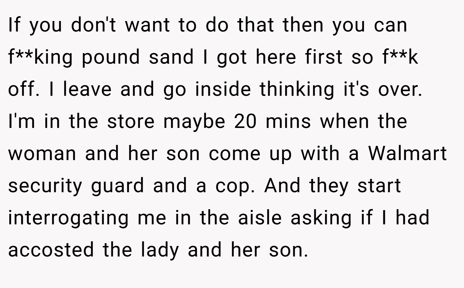 If you don't want to do that then you can f**king pound sand I got here first so f**k off. I leave and go inside thinking it's over. I'm in the store maybe 20 mins when the woman and her son come up with a Walmart security guard and a cop. And they start interrogating me in the aisle asking if I had accosted the lady and her son.