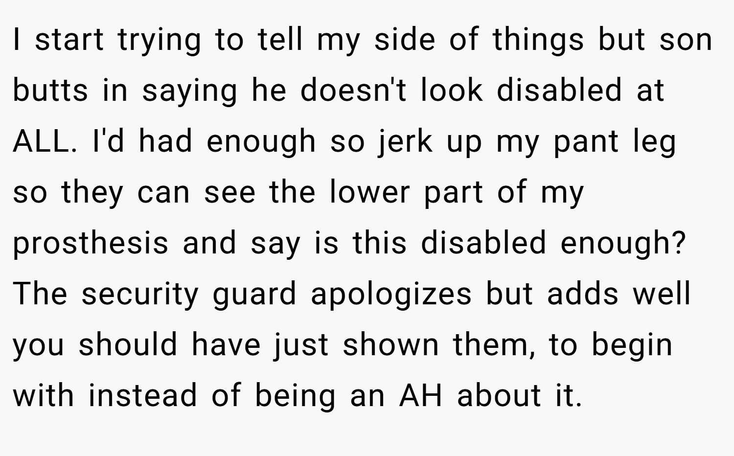 I start trying to tell my side of things but son butts in saying he doesn't look disabled at ALL. I'd had enough so jerk up my pant leg so they can see the lower part of my prosthesis and say is this disabled enough? The security guard apologizes but adds well you should have just shown them, to begin with instead of being an AH about it.