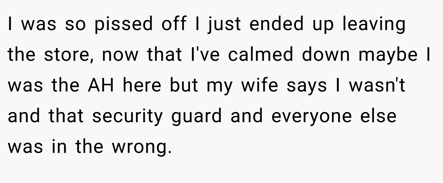I was so pissed off I just ended up leaving the store, now that I've calmed down maybe I was the AH here but my wife says I wasn't and that security guard and everyone else was in the wrong.