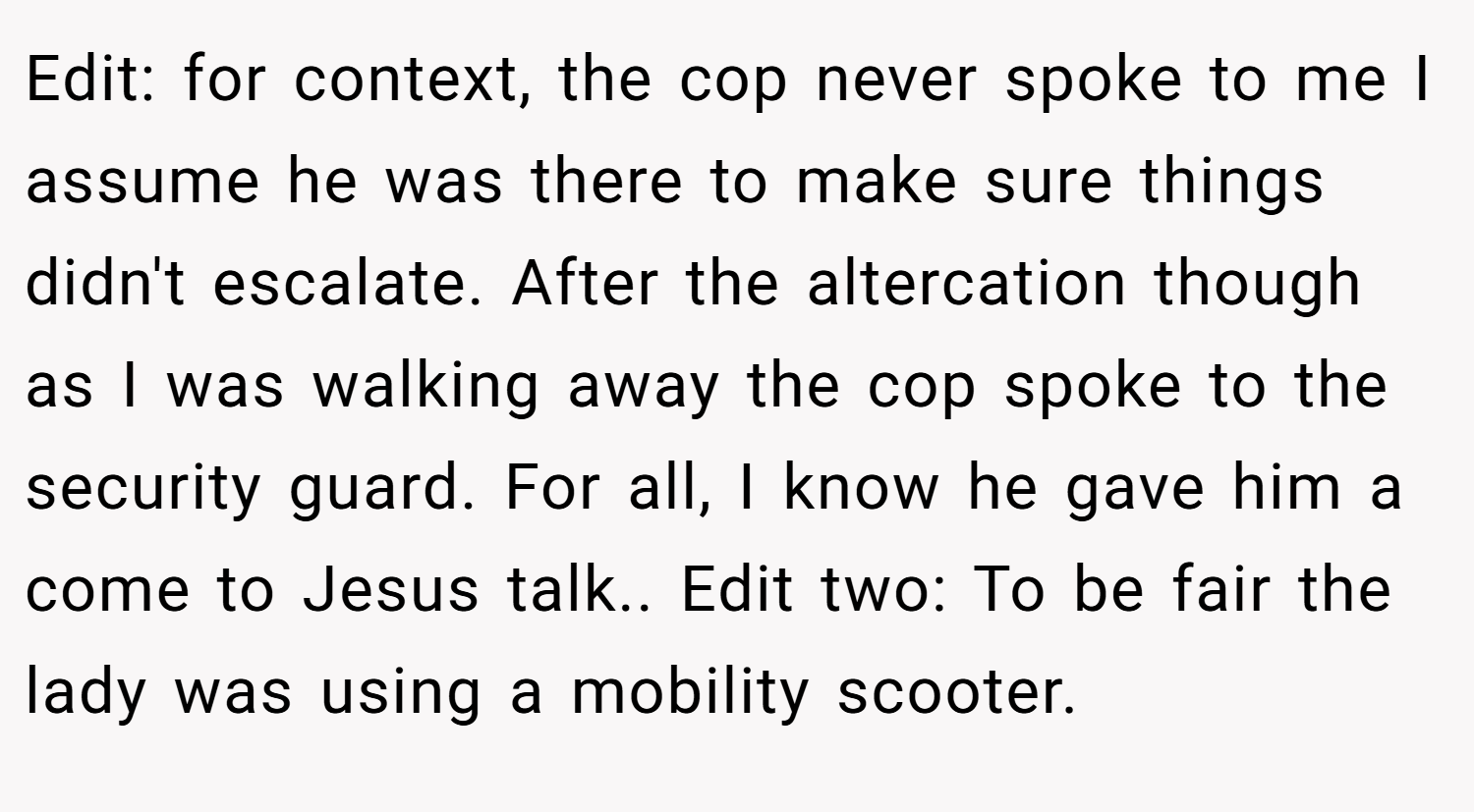 Edit: for context, the cop never spoke to me I assume he was there to make sure things didn't escalate. After the altercation though as I was walking away the cop spoke to the security guard. For all, I know he gave him a come to Jesus talk.. Edit two: To be fair the lady was using a mobility scooter.