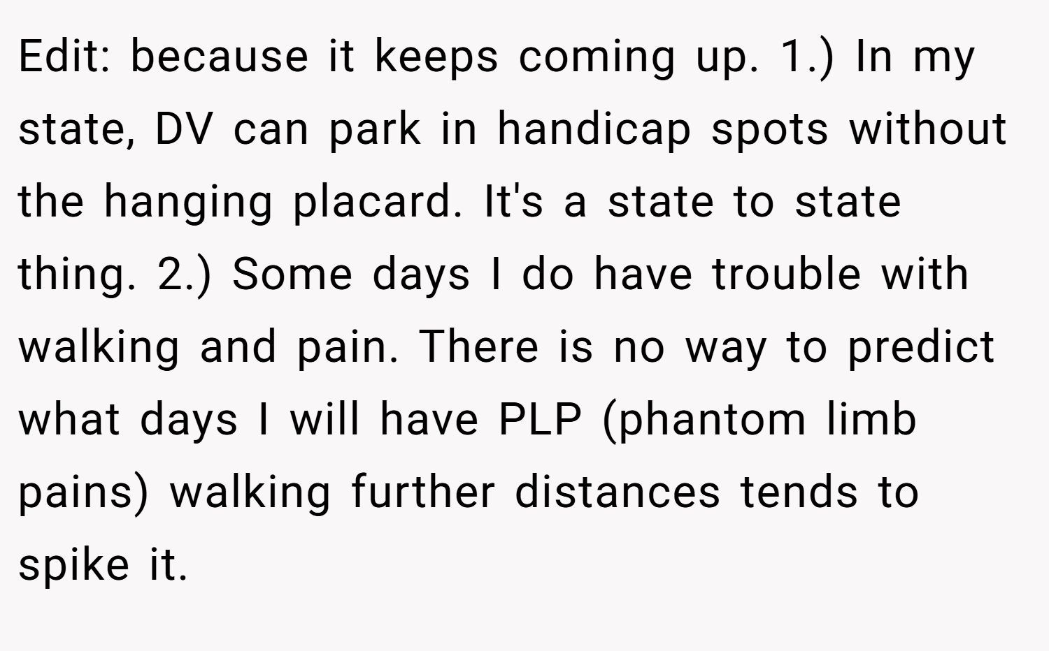 Edit: because it keeps coming up. 1.) In my state, DV can park in handicap spots without the hanging placard. It's a state to state thing. 2.) Some days I do have trouble with walking and pain. There is no way to predict what days I will have PLP (phantom limb pains) walking further distances tends to spike it.
