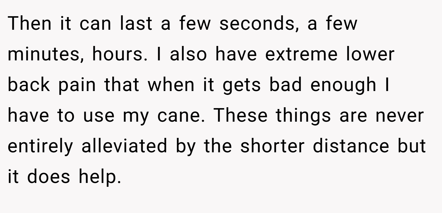 Then it can last a few seconds, a few minutes, hours. I also have extreme lower back pain that when it gets bad enough I have to use my cane. These things are never entirely alleviated by the shorter distance but it does help.