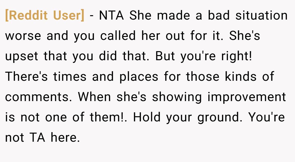 [Reddit User] − NTA She made a bad situation worse and you called her out for it. She's upset that you did that. But you're right! There's times and places for those kinds of comments. When she's showing improvement is not one of them!. Hold your ground. You're not TA here.