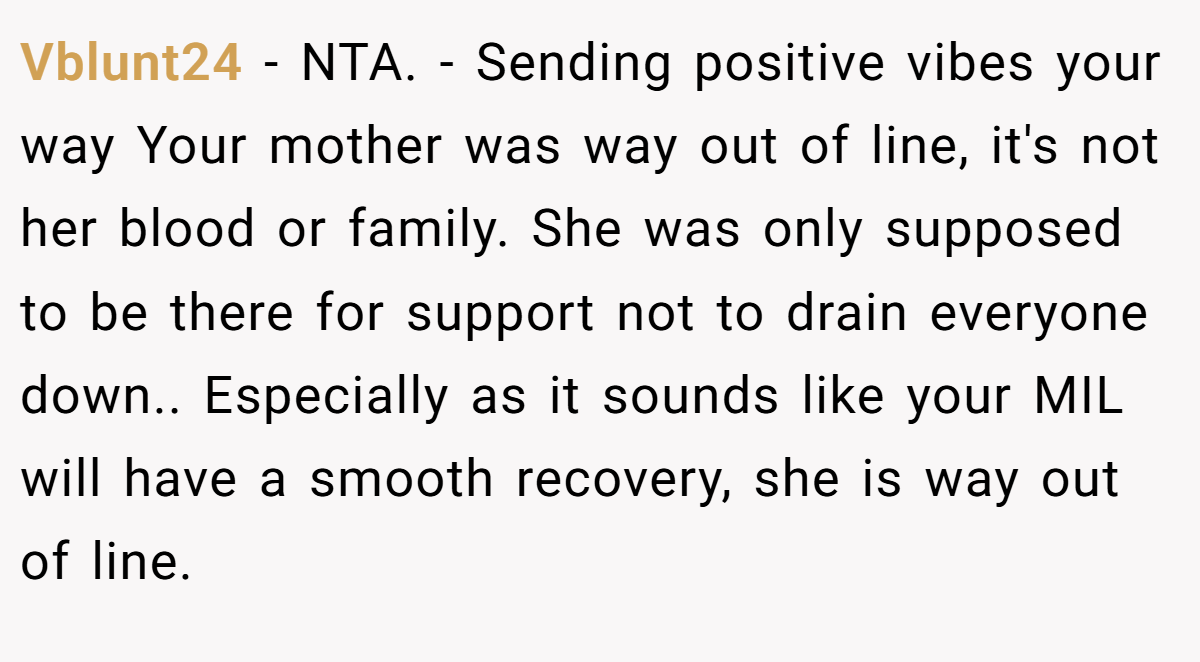 Vblunt24 − NTA. - Sending positive vibes your way Your mother was way out of line, it's not her blood or family. She was only supposed to be there for support not to drain everyone down.. Especially as it sounds like your MIL will have a smooth recovery, she is way out of line.