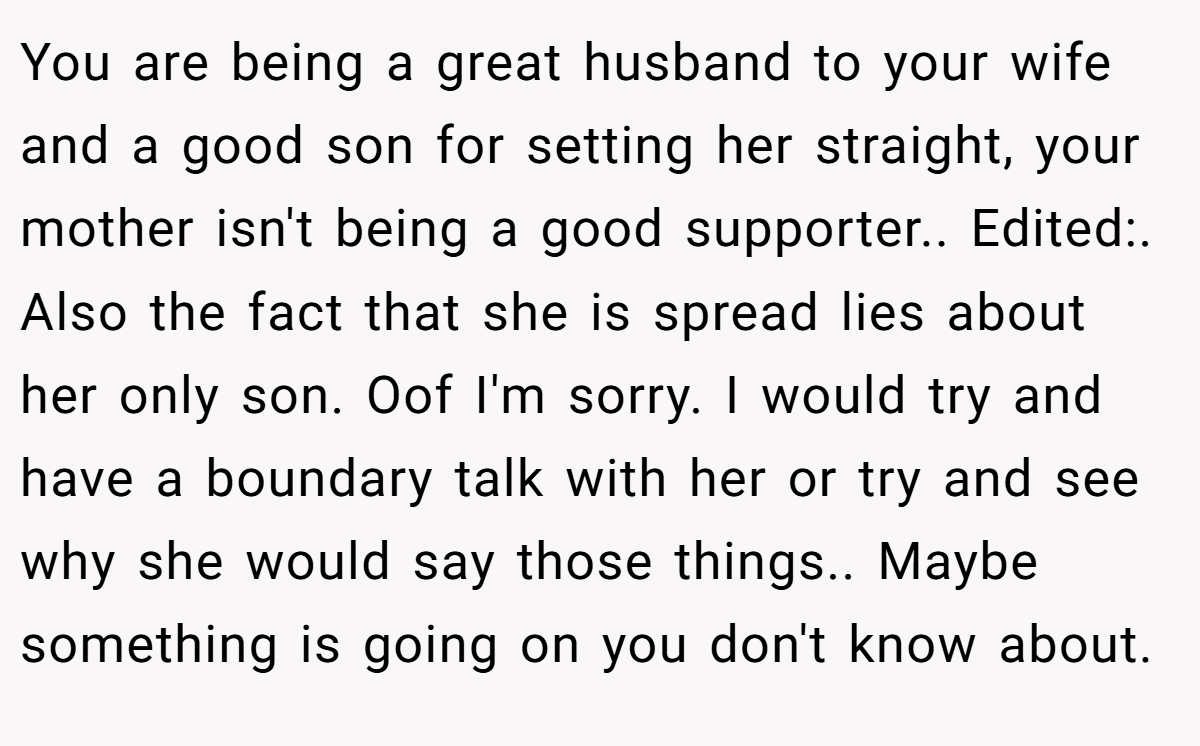 You are being a great husband to your wife and a good son for setting her straight, your mother isn't being a good supporter.. Edited:. Also the fact that she is spread lies about her only son. Oof I'm sorry. I would try and have a boundary talk with her or try and see why she would say those things.. Maybe something is going on you don't know about.